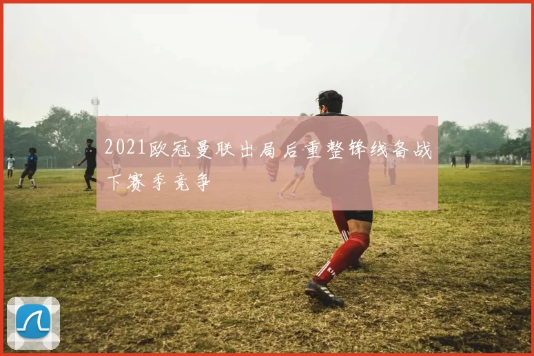 2021欧冠曼联出局后重整锋线备战下赛季竞争