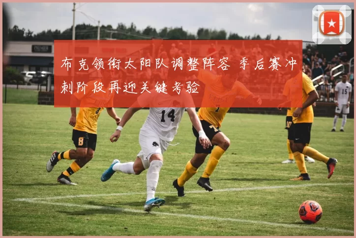 布克领衔太阳队调整阵容 季后赛冲刺阶段再迎关键考验