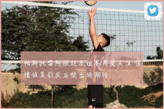 帕斯托雷阿根廷友谊赛再受关注 伤情恢复引发后续出场期待