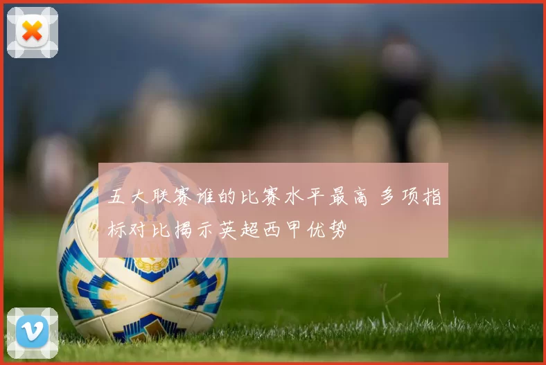 五大联赛谁的比赛水平最高 多项指标对比揭示英超西甲优势