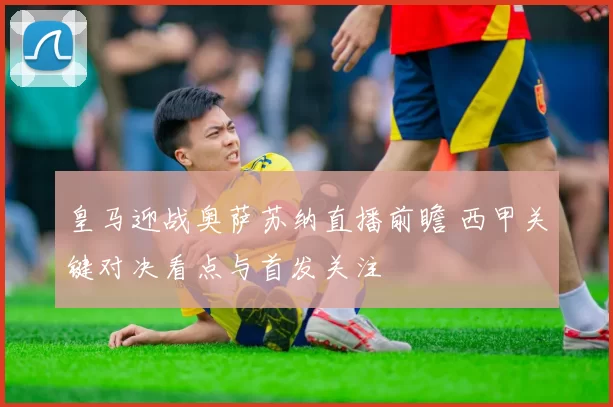 皇马迎战奥萨苏纳直播前瞻 西甲关键对决看点与首发关注