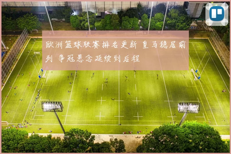 欧洲篮球联赛排名更新 皇马稳居前列 争冠悬念延续到后程