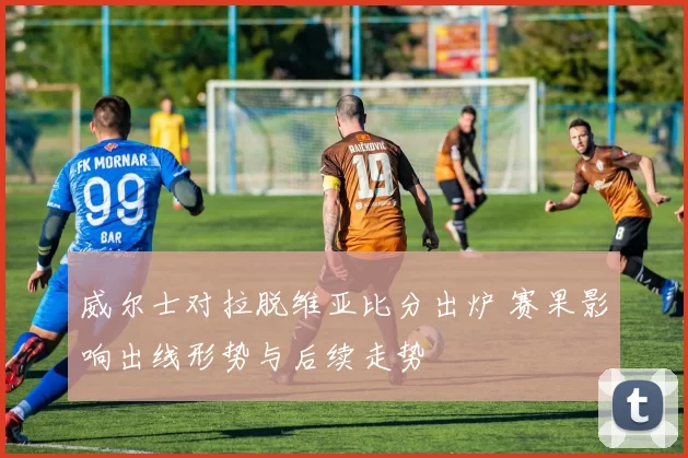威尔士对拉脱维亚比分出炉 赛果影响出线形势与后续走势