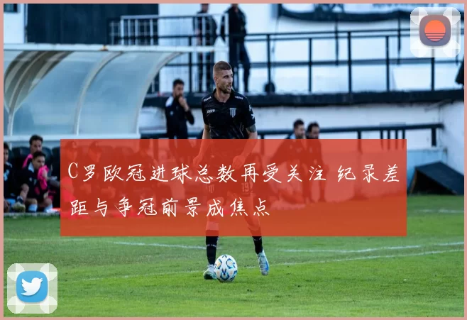C罗欧冠进球总数再受关注 纪录差距与争冠前景成焦点