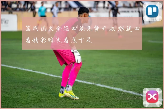 篮网热火全场回放免费开放 球迷回看精彩对决看点十足