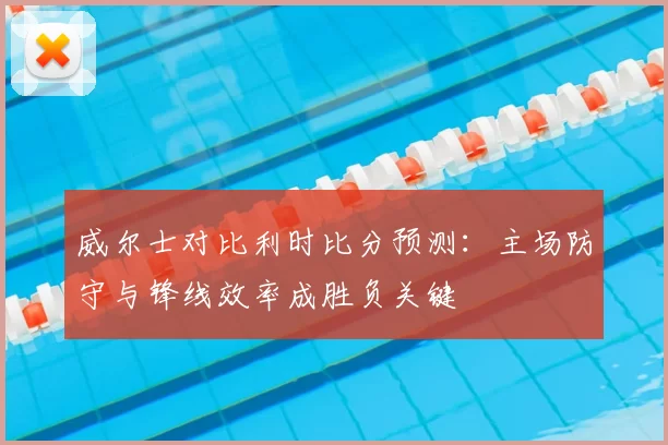 威尔士对比利时比分预测：主场防守与锋线效率成胜负关键