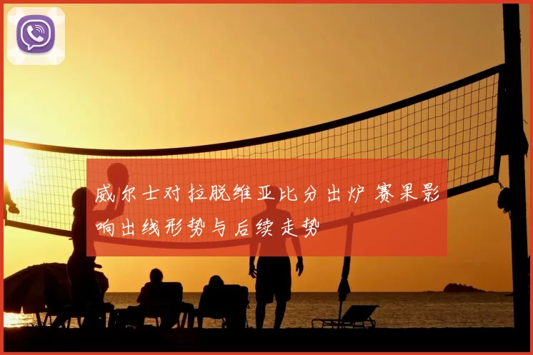 威尔士对拉脱维亚比分出炉 赛果影响出线形势与后续走势