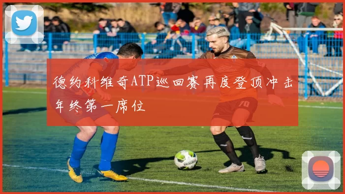德约科维奇ATP巡回赛再度登顶冲击年终第一席位