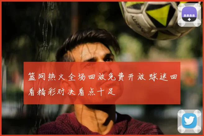 篮网热火全场回放免费开放 球迷回看精彩对决看点十足