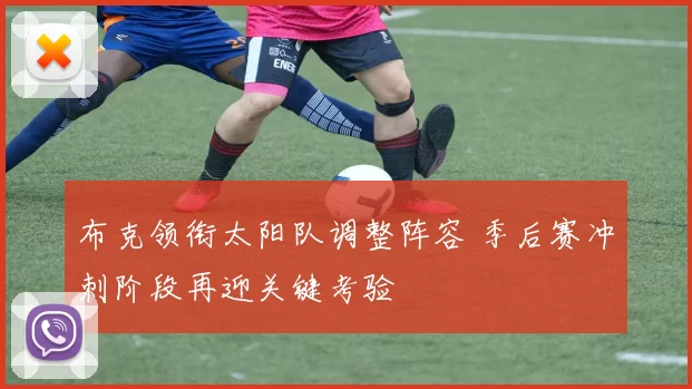 布克领衔太阳队调整阵容 季后赛冲刺阶段再迎关键考验