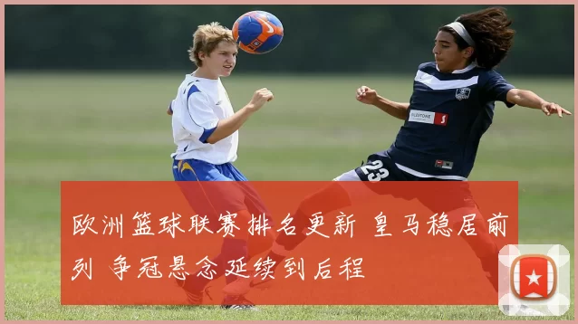 欧洲篮球联赛排名更新 皇马稳居前列 争冠悬念延续到后程