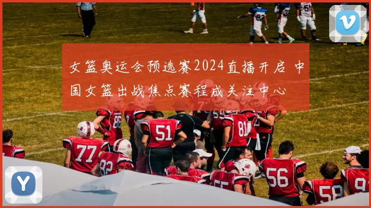 女篮奥运会预选赛2024直播开启 中国女篮出战焦点赛程成关注中心
