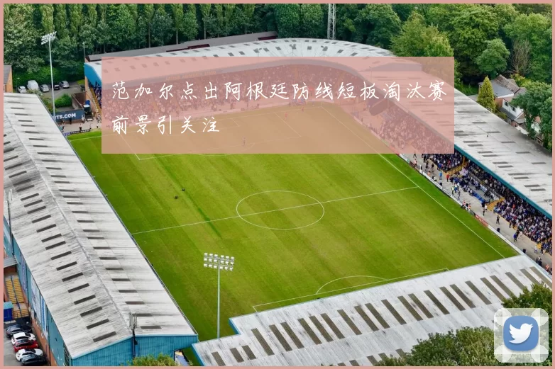 范加尔点出阿根廷防线短板淘汰赛前景引关注