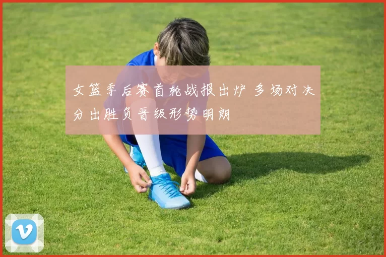 女篮季后赛首轮战报出炉 多场对决分出胜负晋级形势明朗