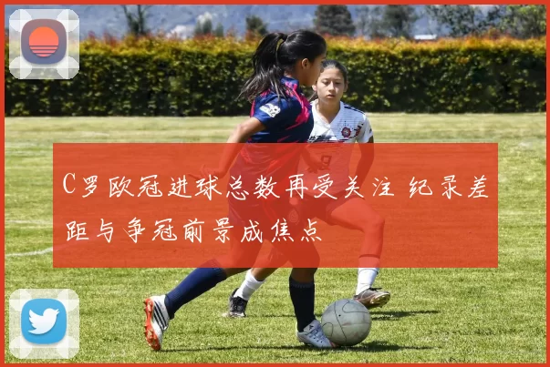C罗欧冠进球总数再受关注 纪录差距与争冠前景成焦点