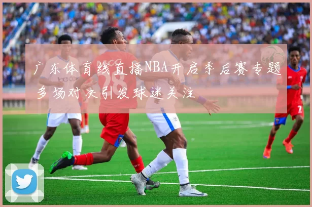 广东体育线直播NBA开启季后赛专题 多场对决引发球迷关注