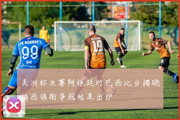 美洲杯决赛阿根廷对巴西比分揭晓梅西领衔争冠结果出炉